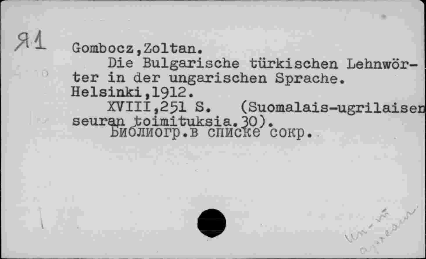 ﻿Gombocz,Zoltan.
Die Bulgarische türkischen Lehnwörter in der ungarischen Sprache. Helsinki,1912.
XVIII,25I S.	(Suomalais-ugrilaisec
seurap. toimituksia. 30).
БиОлиогр.в списке сокр.